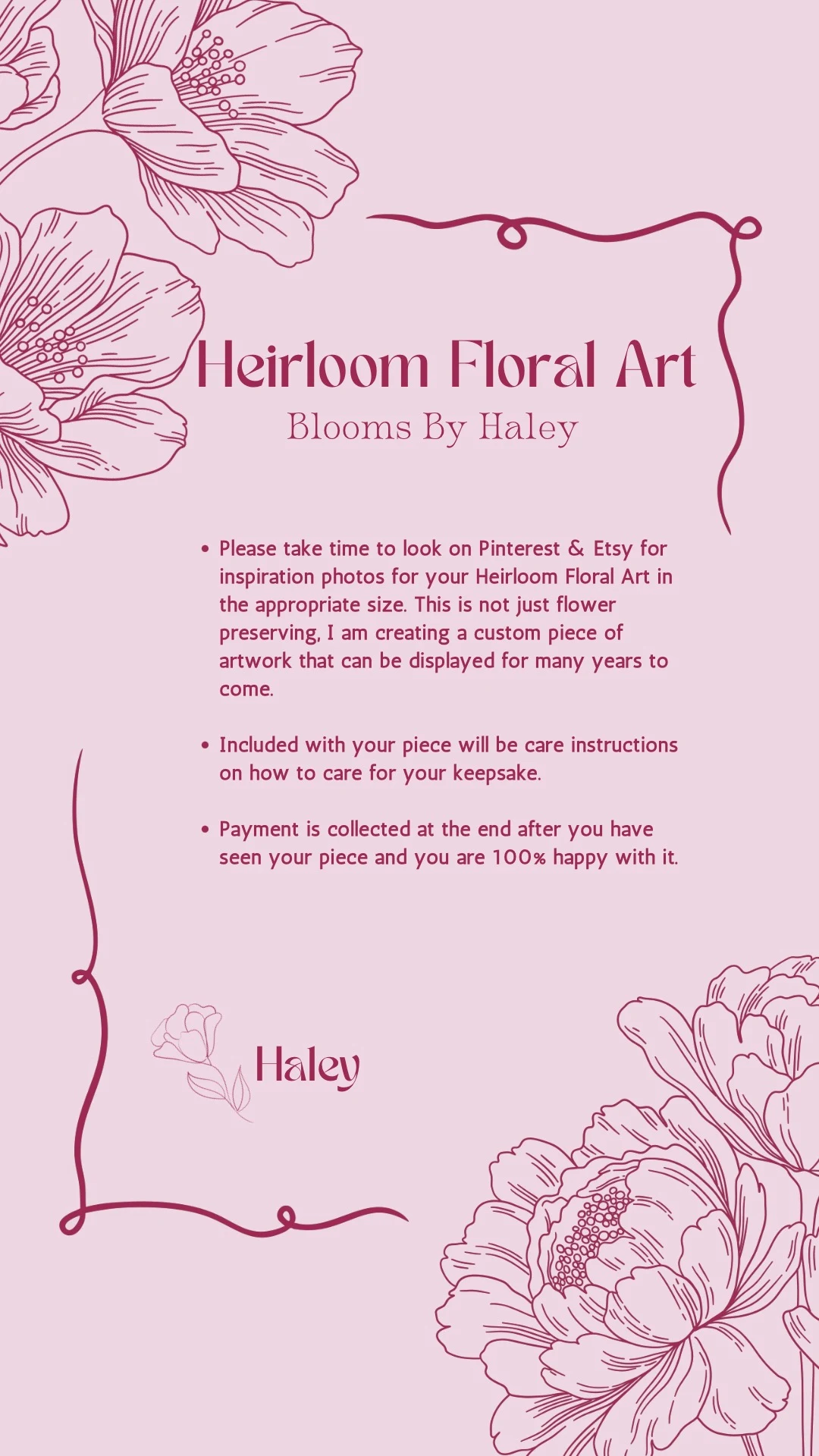 Please take time to look on Pinterest and Etsy for inspiration photos for your Heirloom Floral Art in the appropriate size; this is not just flower preserving, it is a custom piece of artwork that can be displayed for many years to come. Care instructions are included with your piece. Payment is collected at the end, after you have seen your piece and are 100% happy with it. — Haley